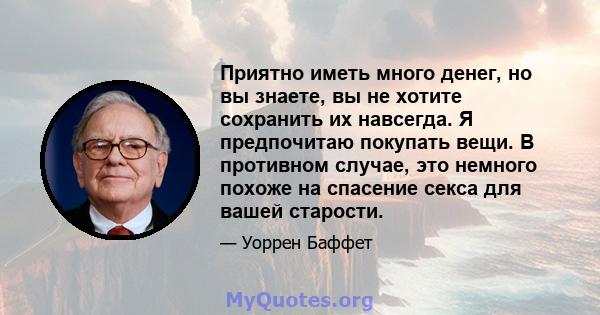 Приятно иметь много денег, но вы знаете, вы не хотите сохранить их навсегда. Я предпочитаю покупать вещи. В противном случае, это немного похоже на спасение секса для вашей старости.