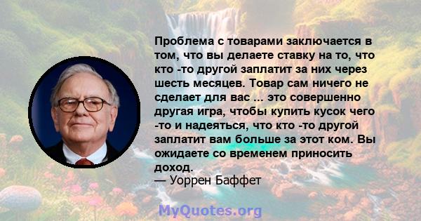 Проблема с товарами заключается в том, что вы делаете ставку на то, что кто -то другой заплатит за них через шесть месяцев. Товар сам ничего не сделает для вас ... это совершенно другая игра, чтобы купить кусок чего -то 