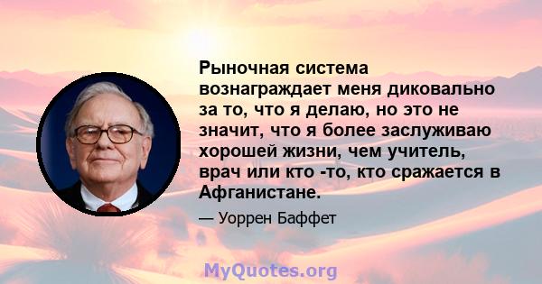 Рыночная система вознаграждает меня диковально за то, что я делаю, но это не значит, что я более заслуживаю хорошей жизни, чем учитель, врач или кто -то, кто сражается в Афганистане.