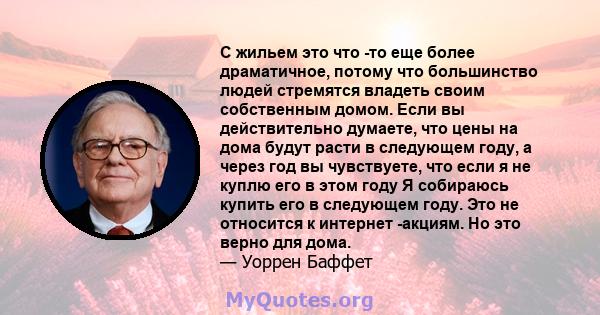 С жильем это что -то еще более драматичное, потому что большинство людей стремятся владеть своим собственным домом. Если вы действительно думаете, что цены на дома будут расти в следующем году, а через год вы