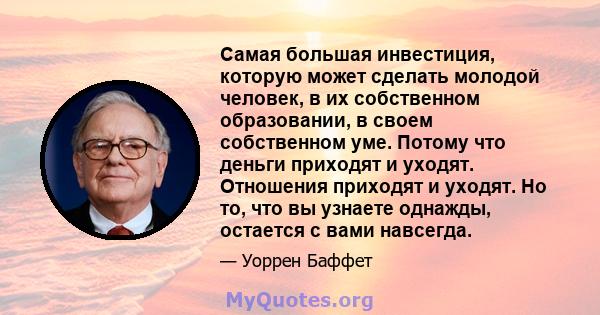 Самая большая инвестиция, которую может сделать молодой человек, в их собственном образовании, в своем собственном уме. Потому что деньги приходят и уходят. Отношения приходят и уходят. Но то, что вы узнаете однажды,