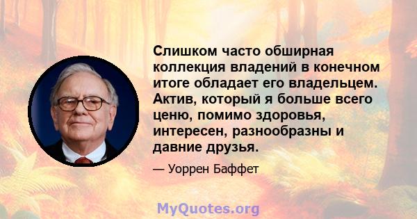 Слишком часто обширная коллекция владений в конечном итоге обладает его владельцем. Актив, который я больше всего ценю, помимо здоровья, интересен, разнообразны и давние друзья.