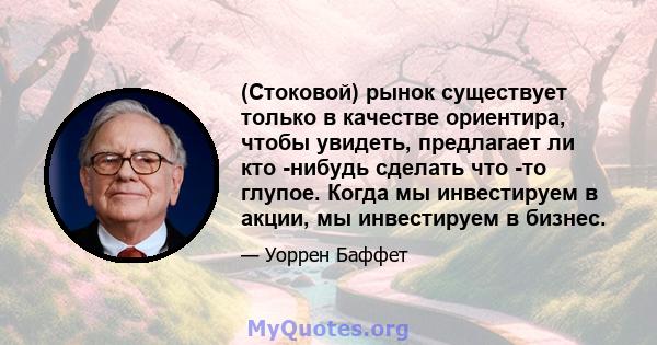 (Стоковой) рынок существует только в качестве ориентира, чтобы увидеть, предлагает ли кто -нибудь сделать что -то глупое. Когда мы инвестируем в акции, мы инвестируем в бизнес.