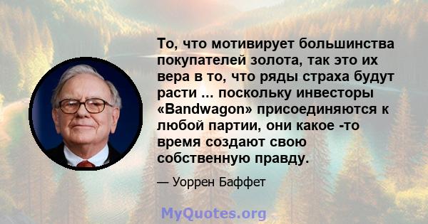 То, что мотивирует большинства покупателей золота, так это их вера в то, что ряды страха будут расти ... поскольку инвесторы «Bandwagon» присоединяются к любой партии, они какое -то время создают свою собственную правду.