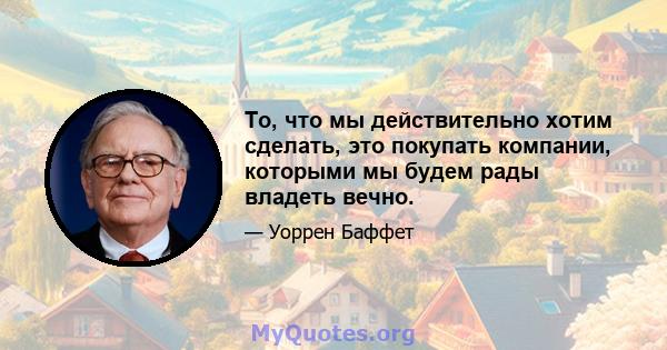 То, что мы действительно хотим сделать, это покупать компании, которыми мы будем рады владеть вечно.