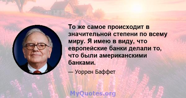 То же самое происходит в значительной степени по всему миру. Я имею в виду, что европейские банки делали то, что были американскими банками.