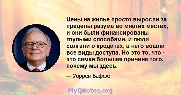 Цены на жилье просто выросли за пределы разума во многих местах, и они были финансированы глупыми способами, и люди солгали о кредитах, в него вошли все виды доступа. Но это то, что - это самая большая причина того,