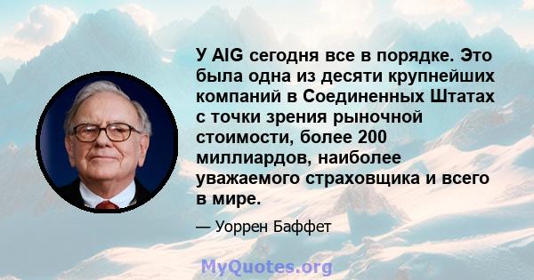 У AIG сегодня все в порядке. Это была одна из десяти крупнейших компаний в Соединенных Штатах с точки зрения рыночной стоимости, более 200 миллиардов, наиболее уважаемого страховщика и всего в мире.