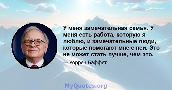 У меня замечательная семья. У меня есть работа, которую я люблю, и замечательные люди, которые помогают мне с ней. Это не может стать лучше, чем это.