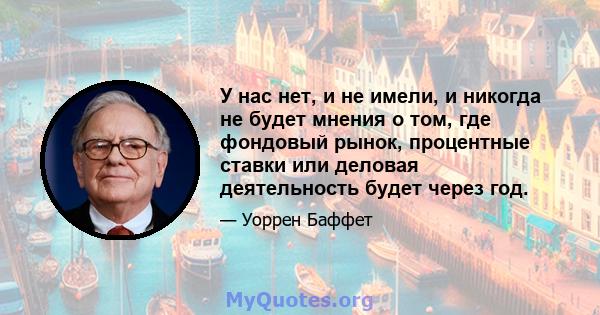 У нас нет, и не имели, и никогда не будет мнения о том, где фондовый рынок, процентные ставки или деловая деятельность будет через год.