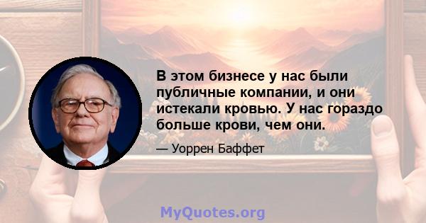 В этом бизнесе у нас были публичные компании, и они истекали кровью. У нас гораздо больше крови, чем они.