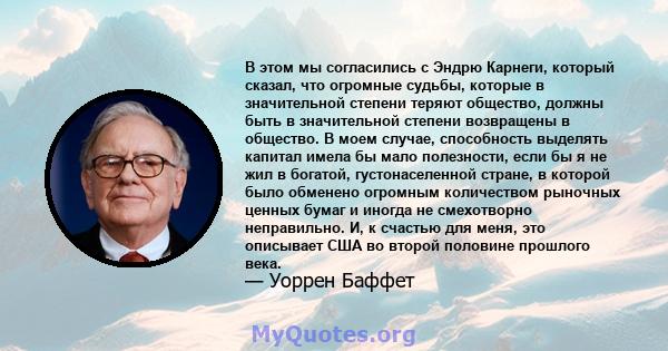 В этом мы согласились с Эндрю Карнеги, который сказал, что огромные судьбы, которые в значительной степени теряют общество, должны быть в значительной степени возвращены в общество. В моем случае, способность выделять