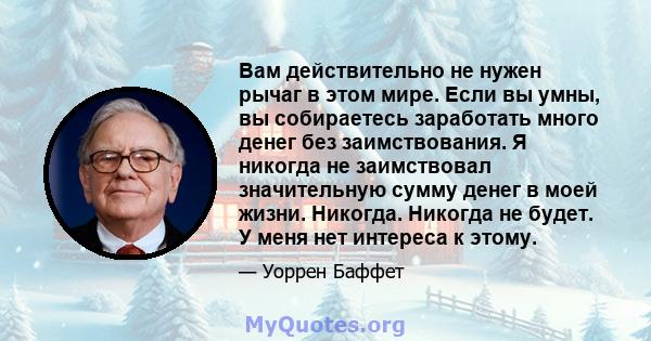 Вам действительно не нужен рычаг в этом мире. Если вы умны, вы собираетесь заработать много денег без заимствования. Я никогда не заимствовал значительную сумму денег в моей жизни. Никогда. Никогда не будет. У меня нет