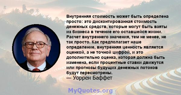 Внутренняя стоимость может быть определена просто: это дисконтированная стоимость денежных средств, которые могут быть взяты из бизнеса в течение его оставшейся жизни. Расчет внутреннего значения, тем не менее, не так