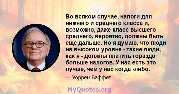 Во всяком случае, налоги для нижнего и среднего класса и, возможно, даже класс высшего среднего, вероятно, должны быть еще дальше. Но я думаю, что люди на высоком уровне - такие люди, как я - должны платить гораздо