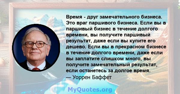 Время - друг замечательного бизнеса. Это враг паршивого бизнеса. Если вы в паршивый бизнес в течение долгого времени, вы получите паршивый результат, даже если вы купите его дешево. Если вы в прекрасном бизнесе в