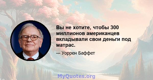 Вы не хотите, чтобы 300 миллионов американцев вкладывали свои деньги под матрас.