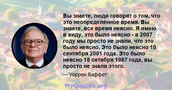 Вы знаете, люди говорят о том, что это неопределенное время. Вы знаете, все время неясно. Я имею в виду, это было неясно - в 2007 году мы просто не знали, что это было неясно. Это было неясно 10 сентября 2001 года. Это