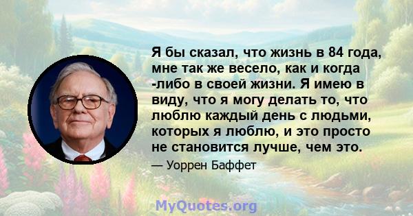 Я бы сказал, что жизнь в 84 года, мне так же весело, как и когда -либо в своей жизни. Я имею в виду, что я могу делать то, что люблю каждый день с людьми, которых я люблю, и это просто не становится лучше, чем это.