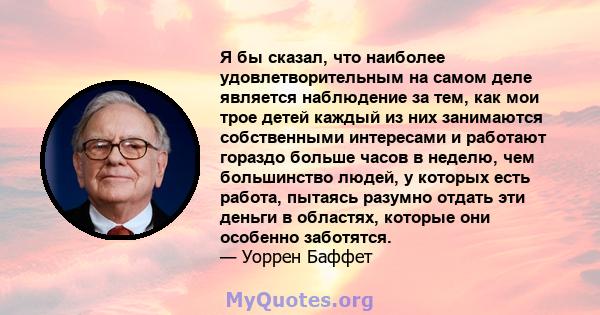 Я бы сказал, что наиболее удовлетворительным на самом деле является наблюдение за тем, как мои трое детей каждый из них занимаются собственными интересами и работают гораздо больше часов в неделю, чем большинство людей, 