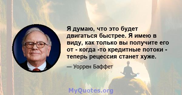 Я думаю, что это будет двигаться быстрее. Я имею в виду, как только вы получите его от - когда -то кредитные потоки - теперь рецессия станет хуже.