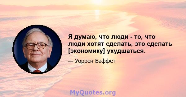 Я думаю, что люди - то, что люди хотят сделать, это сделать [экономику] ухудшаться.