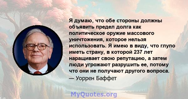 Я думаю, что обе стороны должны объявить предел долга как политическое оружие массового уничтожения, которое нельзя использовать. Я имею в виду, что глупо иметь страну, в которой 237 лет наращивает свою репутацию, а