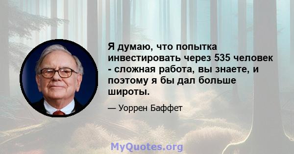 Я думаю, что попытка инвестировать через 535 человек - сложная работа, вы знаете, и поэтому я бы дал больше широты.