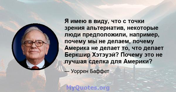 Я имею в виду, что с точки зрения альтернатив, некоторые люди предположили, например, почему мы не делаем, почему Америка не делает то, что делает Беркшир Хэтэуэй? Почему это не лучшая сделка для Америки?