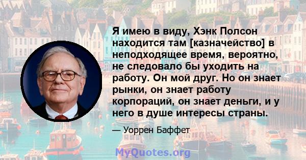 Я имею в виду, Хэнк Полсон находится там [казначейство] в неподходящее время, вероятно, не следовало бы уходить на работу. Он мой друг. Но он знает рынки, он знает работу корпораций, он знает деньги, и у него в душе