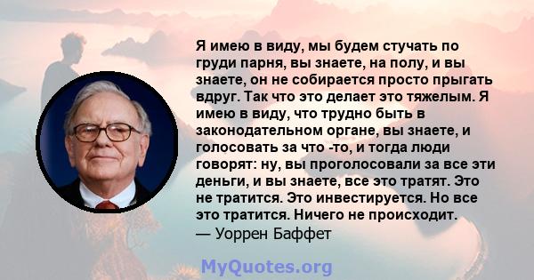 Я имею в виду, мы будем стучать по груди парня, вы знаете, на полу, и вы знаете, он не собирается просто прыгать вдруг. Так что это делает это тяжелым. Я имею в виду, что трудно быть в законодательном органе, вы знаете, 