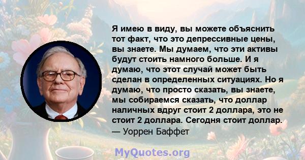 Я имею в виду, вы можете объяснить тот факт, что это депрессивные цены, вы знаете. Мы думаем, что эти активы будут стоить намного больше. И я думаю, что этот случай может быть сделан в определенных ситуациях. Но я