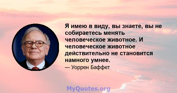 Я имею в виду, вы знаете, вы не собираетесь менять человеческое животное. И человеческое животное действительно не становится намного умнее.