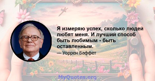 Я измеряю успех, сколько людей любят меня. И лучший способ быть любимым - быть оставленным.