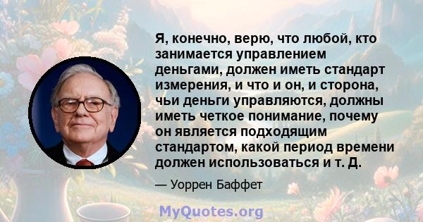 Я, конечно, верю, что любой, кто занимается управлением деньгами, должен иметь стандарт измерения, и что и он, и сторона, чьи деньги управляются, должны иметь четкое понимание, почему он является подходящим стандартом,