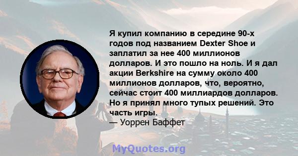 Я купил компанию в середине 90-х годов под названием Dexter Shoe и заплатил за нее 400 миллионов долларов. И это пошло на ноль. И я дал акции Berkshire на сумму около 400 миллионов долларов, что, вероятно, сейчас стоит