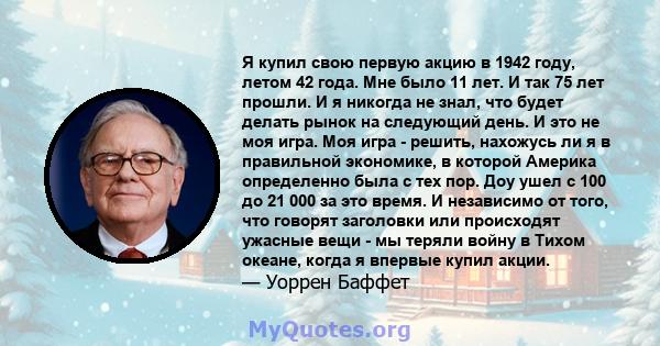 Я купил свою первую акцию в 1942 году, летом 42 года. Мне было 11 лет. И так 75 лет прошли. И я никогда не знал, что будет делать рынок на следующий день. И это не моя игра. Моя игра - решить, нахожусь ли я в правильной 