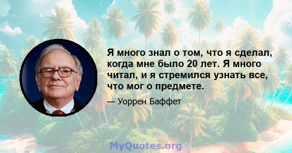 Я много знал о том, что я сделал, когда мне было 20 лет. Я много читал, и я стремился узнать все, что мог о предмете.