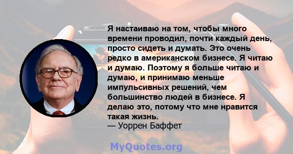 Я настаиваю на том, чтобы много времени проводил, почти каждый день, просто сидеть и думать. Это очень редко в американском бизнесе. Я читаю и думаю. Поэтому я больше читаю и думаю, и принимаю меньше импульсивных