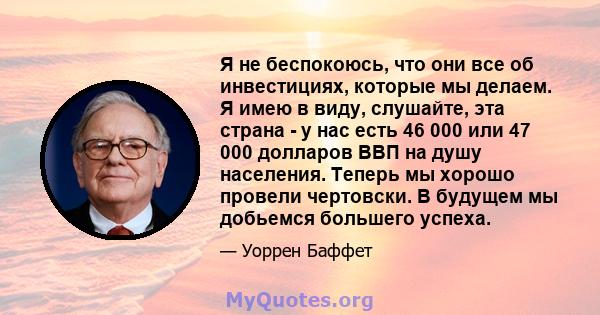 Я не беспокоюсь, что они все об инвестициях, которые мы делаем. Я имею в виду, слушайте, эта страна - у нас есть 46 000 или 47 000 долларов ВВП на душу населения. Теперь мы хорошо провели чертовски. В будущем мы