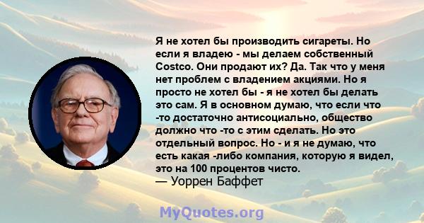 Я не хотел бы производить сигареты. Но если я владею - мы делаем собственный Costco. Они продают их? Да. Так что у меня нет проблем с владением акциями. Но я просто не хотел бы - я не хотел бы делать это сам. Я в