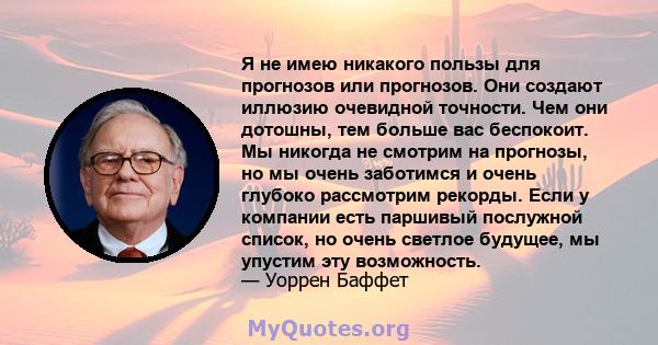 Я не имею никакого пользы для прогнозов или прогнозов. Они создают иллюзию очевидной точности. Чем они дотошны, тем больше вас беспокоит. Мы никогда не смотрим на прогнозы, но мы очень заботимся и очень глубоко