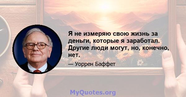 Я не измеряю свою жизнь за деньги, которые я заработал. Другие люди могут, но, конечно, нет.