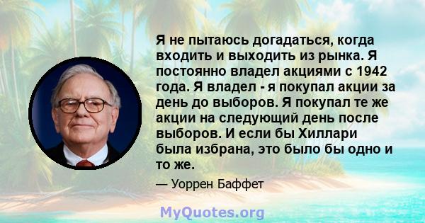 Я не пытаюсь догадаться, когда входить и выходить из рынка. Я постоянно владел акциями с 1942 года. Я владел - я покупал акции за день до выборов. Я покупал те же акции на следующий день после выборов. И если бы Хиллари 