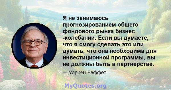 Я не занимаюсь прогнозированием общего фондового рынка бизнес -колебаний. Если вы думаете, что я смогу сделать это или думать, что она необходима для инвестиционной программы, вы не должны быть в партнерстве.