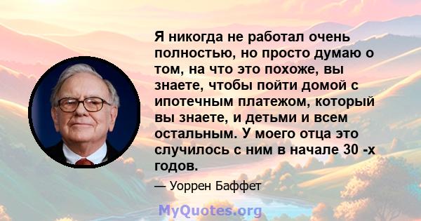 Я никогда не работал очень полностью, но просто думаю о том, на что это похоже, вы знаете, чтобы пойти домой с ипотечным платежом, который вы знаете, и детьми и всем остальным. У моего отца это случилось с ним в начале