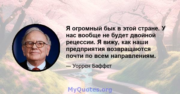 Я огромный бык в этой стране. У нас вообще не будет двойной рецессии. Я вижу, как наши предприятия возвращаются почти по всем направлениям.