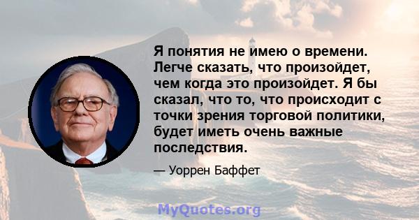 Я понятия не имею о времени. Легче сказать, что произойдет, чем когда это произойдет. Я бы сказал, что то, что происходит с точки зрения торговой политики, будет иметь очень важные последствия.