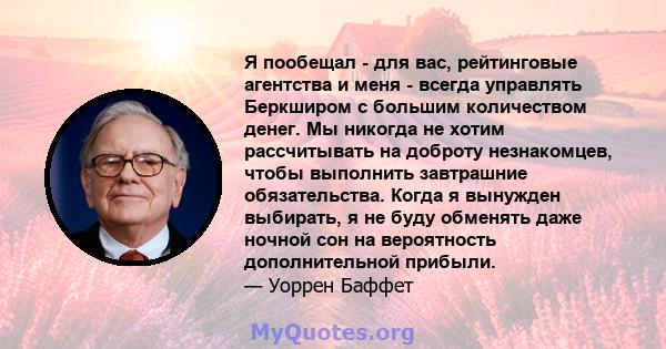 Я пообещал - для вас, рейтинговые агентства и меня - всегда управлять Беркширом с большим количеством денег. Мы никогда не хотим рассчитывать на доброту незнакомцев, чтобы выполнить завтрашние обязательства. Когда я