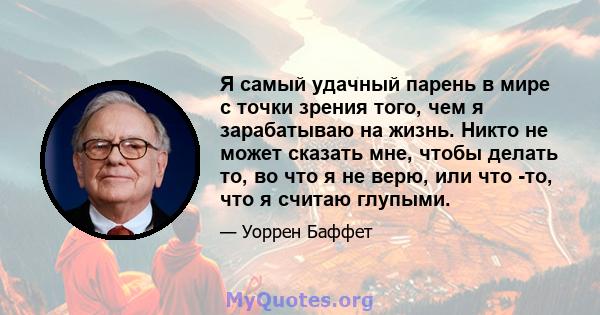 Я самый удачный парень в мире с точки зрения того, чем я зарабатываю на жизнь. Никто не может сказать мне, чтобы делать то, во что я не верю, или что -то, что я считаю глупыми.